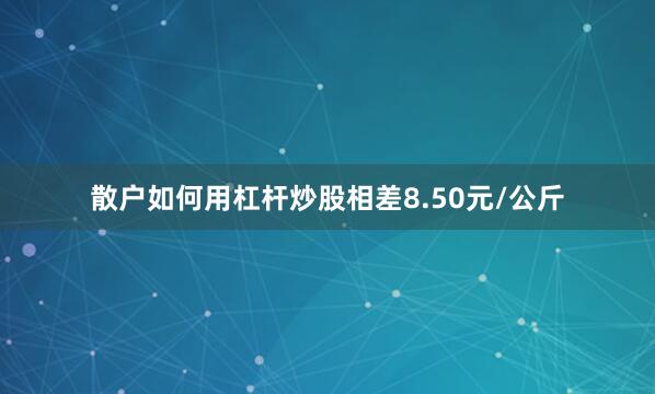 散户如何用杠杆炒股相差8.50元/公斤