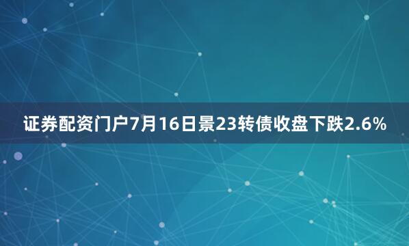 证券配资门户7月16日景23转债收盘下跌2.6%