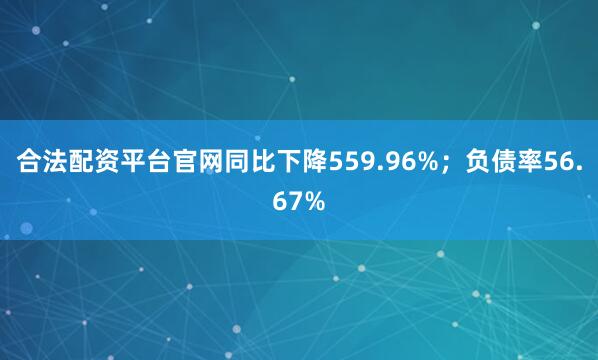 合法配资平台官网同比下降559.96%；负债率56.67%