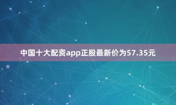 中国十大配资app正股最新价为57.35元