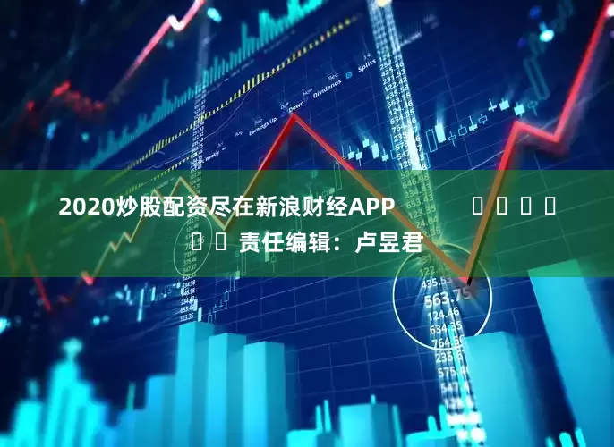2020炒股配资尽在新浪财经APP            						责任编辑：卢昱君
