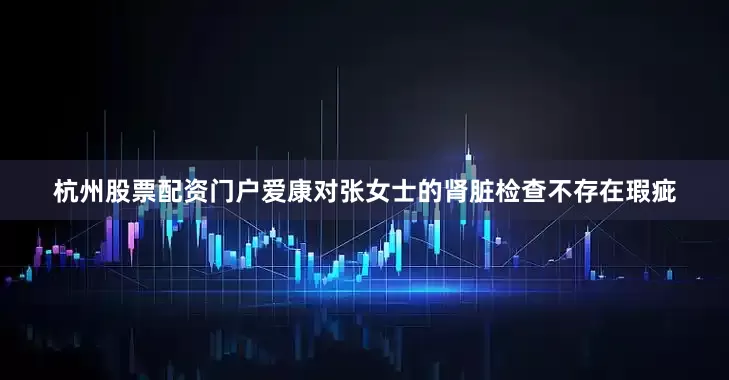 杭州股票配资门户爱康对张女士的肾脏检查不存在瑕疵