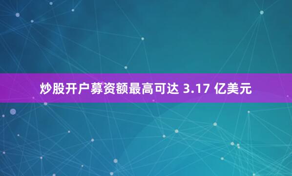 炒股开户募资额最高可达 3.17 亿美元