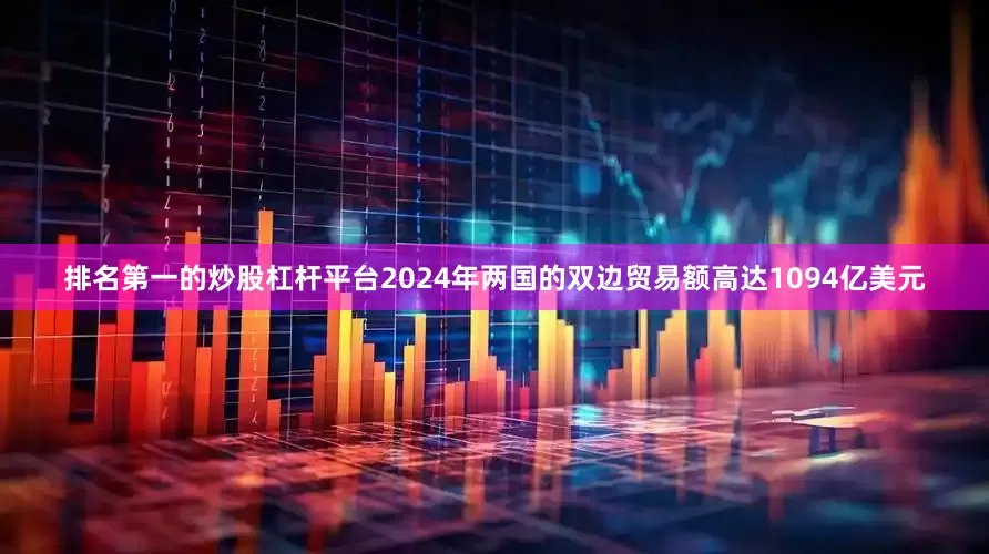 排名第一的炒股杠杆平台2024年两国的双边贸易额高达1094亿美元