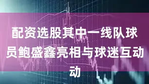 配资选股其中一线队球员鲍盛鑫亮相与球迷互动